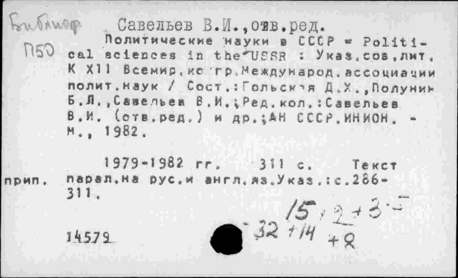 ﻿Савельев В.И.,озв.ред.
Политические науки в СССР - Politi--- cal sciences in the*USRR : Указ.сов,лит, К XII Всемир,ке гр.Международ.ассоциации полит.наук / Сост . : Гольск->я Д . X ., Полунин Б.Л..Савельев В.И.^Ред.кол.:Савельев В.И. (отв.ред.) и др.;АН СССР.ИНИОН. -И., 1982.
1 979-1 982 гг. ЗЯ с. Текст прип. парал.иа рус.и англ.яз.Указ.: с.2о6-